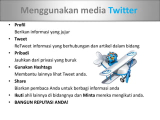 Menggunakan media Twitter
• Profil
Berikan informasi yang jujur
• Tweet
ReTweet informasi yang berhubungan dan artikel dalam bidang
• Pribadi
Jauhkan dari privasi yang buruk
• Gunakan Hashtags
Membantu lainnya lihat Tweet anda.
• Share
Biarkan pembaca Anda untuk berbagi informasi anda
• Ikuti ahli lainnya di bidangnya dan Minta mereka mengikuti anda.
• BANGUN REPUTASI ANDA!
 