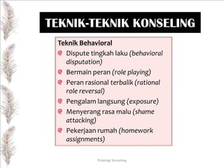 TEKNIK-TEKNIK KONSELING
Teknik Behavioral
Dispute tingkah laku (behavioral
disputation)
Bermain peran (role playing)
Peran rasional terbalik (rational
role reversal)
Pengalam langsung (exposure)
Menyerang rasa malu (shame
attacking)
Pekerjaan rumah (homework
assignments)
Psikologi Konseling

 