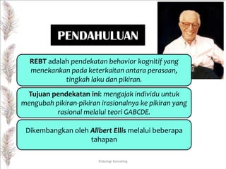 PENDAHULUAN
REBT adalah pendekatan behavior kognitif yang
menekankan pada keterkaitan antara perasaan,
tingkah laku dan pikiran.
Tujuan pendekatan ini: mengajak individu untuk
mengubah pikiran-pikiran irasionalnya ke pikiran yang
rasional melalui teori GABCDE.

Dikembangkan oleh Allbert Ellis melalui beberapa
tahapan
Psikologi Konseling

 