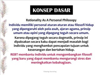 KONSEP DASAR
Rationality As A Personal Philosopy
Individu memiliki personal aturan-aturan atau filosofi hidup
yang dipengaruhi oleh pola asuh, ajaran agama, prinsip
umum atau opini yang dipegang teguh secara umum.
Karena dipegang teguh secara dogmatik, prinsip ini
dipaksakan secara kaku dapat menjadi masalah bagi
individu yang menghambat pencapaian tujuan untuk
kesenangan dan bertahan hidup.
REBT membantu individu untuk mengembangkan filosofi
yang baru yang dapat membantu mengurangi stres dan
meningkatkan kebahagiaan.
Psikologi Konseling

 