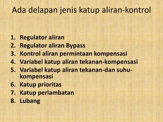 Ada delapan jenis katup aliran-kontrol
1. Regulator aliran
2. Regulator aliran Bypass
3. Kontrol aliran permintaan kompensasi
4. Variabel katup aliran tekanan-kompensasi
5. Variabel katup aliran tekanan-dan suhu-
kompensasi
6. Katup prioritas
7. Katup perlambatan
8. Lubang
 