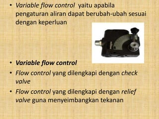 • Variable flow control yaitu apabila
pengaturan aliran dapat berubah-ubah sesuai
dengan keperluan
• Variable flow control
• Flow control yang dilengkapi dengan check
valve
• Flow control yang dilengkapi dengan relief
valve guna menyeimbangkan tekanan
 