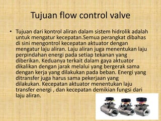 Tujuan flow control valve
• Tujuan dari kontrol aliran dalam sistem hidrolik adalah
untuk mengatur kecepatan.Semua perangkat dibahas
di sini mengontrol kecepatan aktuator dengan
mengatur laju aliran. Laju aliran juga menentukan laju
perpindahan energi pada setiap tekanan yang
diberikan. Keduanya terkait dalam gaya aktuator
dikalikan dengan jarak melalui yang bergerak sama
dengan kerja yang dilakukan pada beban. Energi yang
ditransfer juga harus sama pekerjaan yang
dilakukan. Kecepatan aktuator menentukan laju
transfer energi , dan kecepatan demikian fungsi dari
laju aliran.
 