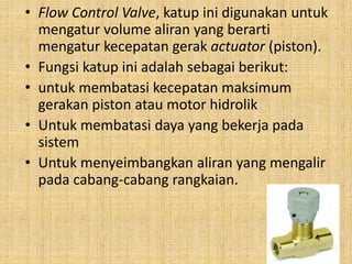 • Flow Control Valve, katup ini digunakan untuk
mengatur volume aliran yang berarti
mengatur kecepatan gerak actuator (piston).
• Fungsi katup ini adalah sebagai berikut:
• untuk membatasi kecepatan maksimum
gerakan piston atau motor hidrolik
• Untuk membatasi daya yang bekerja pada
sistem
• Untuk menyeimbangkan aliran yang mengalir
pada cabang-cabang rangkaian.
 