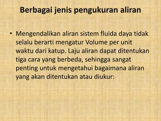 Berbagai jenis pengukuran aliran
• Mengendalikan aliran sistem fluida daya tidak
selalu berarti mengatur Volume per unit
waktu dari katup. Laju aliran dapat ditentukan
tiga cara yang berbeda, sehingga sangat
penting untuk mengetahui bagaimana aliran
yang akan ditentukan atau diukur:
 