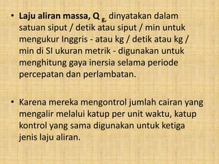 • Laju aliran massa, Q g, dinyatakan dalam
satuan siput / detik atau siput / min untuk
mengukur Inggris - atau kg / detik atau kg /
min di SI ukuran metrik - digunakan untuk
menghitung gaya inersia selama periode
percepatan dan perlambatan.
• Karena mereka mengontrol jumlah cairan yang
mengalir melalui katup per unit waktu, katup
kontrol yang sama digunakan untuk ketiga
jenis laju aliran.
 