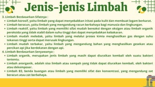 3. Limbah Berdasarkan Sifatnya :
Limbah korosif, yaitu limbah yang dapat menyebabkan iritasi pada kulit dan membuat logam berkarat.
Limbah beracun, yaitu limbah yang mengandung racun berbahaya bagi manusia dan lingkungan.
Limbah reaktif, yaitu limbah yang memiliki sifat mudah bereaksi dengan oksigen atau limbah organik
peroksida yang tidak stabil dalam suhu tinggi dan dapat menyebabkan kebakaran.
Limbah mudah meledak, yaitu limbah yang melalui proses kimia menghasilkan gas dengan suhu
tekanan tinggi serta dapat merusak lingkungan.
Limbah mudah terbakar, yaitu limbah yang mengandung bahan yang menghasilkan gesekan atau
percikan api jika berdekatan dengan api.
4. Limbah Berdasarkan Senyawanya :
Limbah organik, merupakan jenis limbah yang masih dapat diuraikan kembali oleh suatu bakteri
tertentu.
Limbah anorganik, adalah sisa limbah atau sampah yang tidak dapat diuraikan kembali, oleh bakteri
atau dekomposer.
Limbah B3, benda buangan atau limbah yang memiliki sifat dan konsentrasi, yang mengandung zat
beracun atau zat berbahaya.
Jenis-jenis Limbah
 