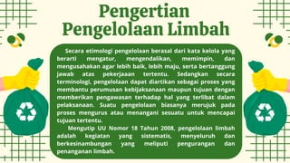 Pengertian
Pengelolaan Limbah
Secara etimologi pengelolaan berasal dari kata kelola yang
berarti mengatur, mengendalikan, memimpin, dan
mengusahakan agar lebih baik, lebih maju, serta bertanggung
jawab atas pekerjaaan tertentu. Sedangkan secara
terminologi, pengelolaan dapat diartikan sebagai proses yang
membantu perumusan kebijaksanaan maupun tujuan dengan
memberikan pengawasan terhadap hal yang terlibat dalam
pelaksanaan. Suatu pengelolaan biasanya merujuk pada
proses mengurus atau menangani sesuatu untuk mencapai
tujuan tertentu.
Mengutip UU Nomor 18 Tahun 2008, pengelolaan limbah
adalah kegiatan yang sistematis, menyeluruh dan
berkesinambungan yang meliputi pengurangan dan
penanganan limbah.
 