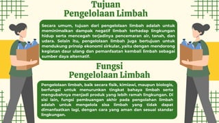 Tujuan
Pengelolaan Limbah
Fungsi
Pengelolaan Limbah
Secara umum, tujuan dari pengelolaan limbah adalah untuk
meminimalkan dampak negatif limbah terhadap lingkungan
hidup serta mencegah terjadinya pencemaran air, tanah, dan
udara. Selain itu, pengelolaan limbah juga bertujuan untuk
mendukung prinsip ekonomi sirkular, yaitu dengan mendorong
kegiatan daur ulang dan pemanfaatan kembali limbah sebagai
sumber daya alternatif.
Pengelolaan limbah, baik secara fisik, kimiawi, maupun biologis,
berfungsi untuk menurunkan tingkat bahaya limbah serta
mengubahnya menjadi produk yang lebih ramah lingkungan. Di
sisi lain, fungsi pembuangan akhir pada pengolahan limbah
adalah untuk mengelola sisa limbah yang tidak dapat
dimanfaatkan lagi, dengan cara yang aman dan sesuai standar
lingkungan.
 