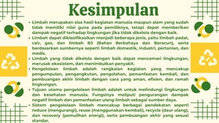 Kesimpulan
Limbah merupakan sisa hasil kegiatan manusia maupun alam yang sudah
tidak memiliki nilai guna pada pemiliknya, tetapi dapat memberikan
dampak negatif terhadap lingkungan jika tidak dikelola dengan baik.
Limbah dapat diklasifikasikan menjadi beberapa jenis, yaitu limbah padat,
cair, gas, dan limbah B3 (Bahan Berbahaya dan Beracun), serta
berdasarkan sumbernya seperti limbah domestik, industri, pertanian, dan
medis.
Limbah yang tidak dikelola dengan baik dapat mencemari lingkungan,
merusak ekosistem, dan menimbulkan penyakit.
Pengelolaan limbah adalah rangkaian kegiatan yang mencakup
pengumpulan, pengangkutan, pengolahan, pemanfaatan kembali, dan
pembuangan akhir limbah dengan cara yang aman, efisien, dan ramah
lingkungan.
Tujuan utama pengelolaan limbah adalah untuk melindungi lingkungan
dan kesehatan manusia. Fungsinya meliputi pengurangan dampak
negatif limbah dan pemanfaatan ulang limbah sebagai sumber daya.
Sistem pengelolaan limbah mencakup berbagai pendekatan seperti
reduce (mengurangi), reuse (menggunakan kembali), recycle (daur ulang),
dan recovery (pemulihan energi), serta pembuangan akhir yang sesuai
standar.
 
