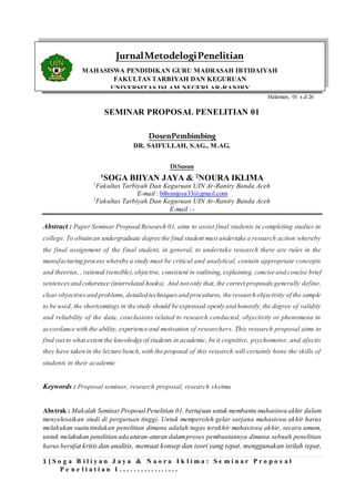 1 | S o g a B i l i y a n J a y a & N a o r a I k l i m a : S e m i n a r P r o p o s a l
P e n e l i a t i a n 1 . . . . . . . . . . . . . . . . .
Halaman, 01 s.d 26
SEMINAR PROPOSAL PENELITIAN 01
DosenPembimbing
DR. SAIFULLAH, S.AG., M.AG.
DiSusun
1
SOGA BIIYAN JAYA & 2
NOURA IKLIMA
1
Fakultas Tarbiyah Dan Keguruan UIN Ar-Raniry Banda Aceh
E-mail : biliyanjaya33@gmail.com
2
Fakultas Tarbiyah Dan Keguruan UIN Ar-Raniry Banda Aceh
E-mail : -
Abstract : Paper Seminar Proposal Research 01, aims to assist final students in completing studies in
college. To obtain an undergraduate degree the final student must undertake a research action whereby
the final assignment of the final student, in general, to undertake research there are rules in the
manufacturing process whereby a study must be critical and analytical, contain appropriate concepts
and theories, , rational (sensible),objective, consistent in outlining,explaining, concise and concise brief
sentencesand coherence (interrelated hooks). And not only that, the correct proposals generally define,
clear objectivesand problems, detailed techniquesand procedures, the research objectivity of the sample
to be used, the shortcomings in the study should be expressed openly and honestly,the degree of validity
and reliability of the data, conclusions related to research conducted, objectivity or phenomena in
accordance with the ability, experience and motivation of researchers. This research proposal aims to
find out to what extent the knowledge of students in academic, be it cognitive, psychomotor, and afectis
they have taken in the lecture bench, with the proposal of this research will certainly hone the skills of
students in their academic
Keywords : Proposal seminar, research proposal, research sketma
Abstrak : Makalah SeminarProposal Penelitian 01, bertujuan untuk membantu mahasiswa akhir dalam
menyelesaikan studi di perguruan tinggi. Untuk memperoleh gelar sarjana mahasiswa akhir harus
melakukan suatu tindakan penelitian dimana adalah tugas terakhir mahasiswa akhir, secara umum,
untuk melakukan penelitian ada aturan-aturan dalamproses pembuatannya dimana sebuah penelitian
harus bersifat kritis dan analitis, memuat konsep dan teori yang tepat, menggunakan istilah tepat,
JurnalMetodelogiPenelitian
MAHASISWA PENDIDIKAN GURU MADRASAH IBTIDAIYAH
FAKULTAS TARBIYAH DAN KEGURUAN
UNIVERSITAS ISLAM NEGERI AR-RANIRY
 