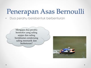 Penerapan Asas Bernoulli
• Dua perahu berebentuk berbenturan
Mengapa dua perahu
bermotor yang saling
sejajar dan saling
berdekatan cenderumg
saling meenarik dan
berbeturan?
 
