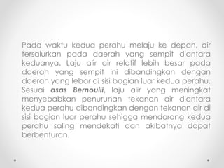 Pada waktu kedua perahu melaju ke depan, air
tersalurkan pada daerah yang sempit diantara
keduanya. Laju alir air relatif lebih besar pada
daerah yang sempit ini dibandingkan dengan
daerah yang lebar di sisi bagian luar kedua perahu.
Sesuai asas Bernoulli, laju alir yang meningkat
menyebabkan penurunan tekanan air diantara
kedua perahu dibandingkan dengan tekanan air di
sisi bagian luar perahu sehigga mendorong kedua
perahu saling mendekati dan akibatnya dapat
berbenturan.
 