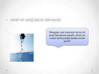 • aliran air yang keluar dari keran
Mengapa saat memutar keran air
pada kecepatan penuh, aliran air
mulai meneyempit ketika mulai
jatuh?
 