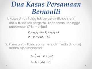 Dua Kasus Persamaan
Bernoulli
1. Kasus Untuk fluida tak bergerak (fluida statis)
Untuk fluida tak bergerak, kecepatan sehingga
persamaan (7-8) menjadi
2. Kasus untuk fluida yang mengalir (fluida dinamis)
dalam pipa mendatar
 