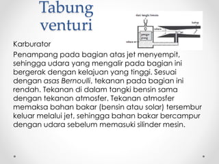 Tabung
venturi
Karburator
Penampang pada bagian atas jet menyempit,
sehingga udara yang mengalir pada bagian ini
bergerak dengan kelajuan yang tinggi. Sesuai
dengan asas Bernoulli, tekanan pada bagian ini
rendah. Tekanan di dalam tangki bensin sama
dengan tekanan atmosfer. Tekanan atmosfer
memaksa bahan bakar (bensin atau solar) tersembur
keluar melalui jet, sehingga bahan bakar bercampur
dengan udara sebelum memasuki silinder mesin.
 
