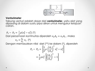 Venturimeter
Tabung venturi adalah dasar dari venturimeter, yaitu alat yang
dipasang di dalam suatu pipa aliran untuk mengukur kelajuan
cairan.
𝑃1 − 𝑃2 =
1
2
𝜌 𝑣2
2
− 𝑣1
2
(*)
Dari persamaan kontinuitas diperoleh 𝑣2 𝐴2 = 𝑣1 𝐴1 , maka
𝑣2 =
𝐴1
𝐴2
𝑣1 (*)
Dengan memasukkan nilai dari (**) ke dalam (*), diperoleh
𝑃1 − 𝑃2 =
1
2
𝜌
𝐴1
𝐴2
2
𝑣1
2
− 𝑣1
2
=
1
2
𝜌𝑣1
2
𝐴1
𝐴2
2
− 1
 