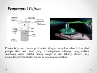 Prinsip kerja alat penyemprot adalah dengan memaksa udara keluar dari
pompa atau bola karet yang termampatkan sehingga menghasilkan
semburan udara melalui lubang sempit di atas tabung silinder yang
memanjang ke bawah dan masuk ke dalam cairan parfum.
Penyemprot Pafrum
 