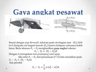 Gaya angkat pesawat
Sesuai dengan asas Bernoulli ,tekanan pada sisi bagian atas (𝑃2) lebih
kecil daripada sisi bagian bawah (𝑃1) karena kelajuan udaranya kebih
besar. Beda tekanan 𝑃1 − 𝑃2 menghasilkan gaya angkat sebesar
𝐹1 − 𝐹2 = 𝑃1 − 𝑃2 𝐴
Dengan A merupakan luas penampang total sayap.
Jika nilai 𝑃1 − 𝑃2 dari persamaan (7-11) kita masukkan pada
𝐹1 − 𝐹2 = 𝑃1 − 𝑃2 𝐴
kita peroleh
𝐹1 − 𝐹2 =
1
2
𝜌 𝑣2
2
− 𝑣1
2
𝐴
 