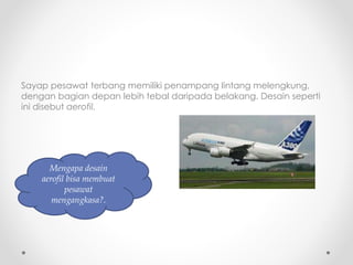 Sayap pesawat terbang memiliki penampang lintang melengkung,
dengan bagian depan lebih tebal daripada belakang. Desain seperti
ini disebut aerofil.
Mengapa desain
aerofil bisa membuat
pesawat
mengangkasa?.
 