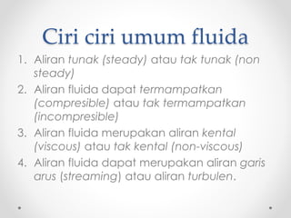 Ciri ciri umum fluida
1. Aliran tunak (steady) atau tak tunak (non
steady)
2. Aliran fluida dapat termampatkan
(compresible) atau tak termampatkan
(incompresible)
3. Aliran fluida merupakan aliran kental
(viscous) atau tak kental (non-viscous)
4. Aliran fluida dapat merupakan aliran garis
arus (streaming) atau aliran turbulen.
 