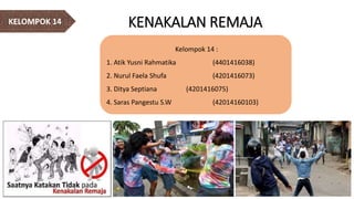 KENAKALAN REMAJAKELOMPOK 14
Kelompok 14 :
1. Atik Yusni Rahmatika (4401416038)
2. Nurul Faela Shufa (4201416073)
3. Ditya Septiana (4201416075)
4. Saras Pangestu S.W (42014160103)
 