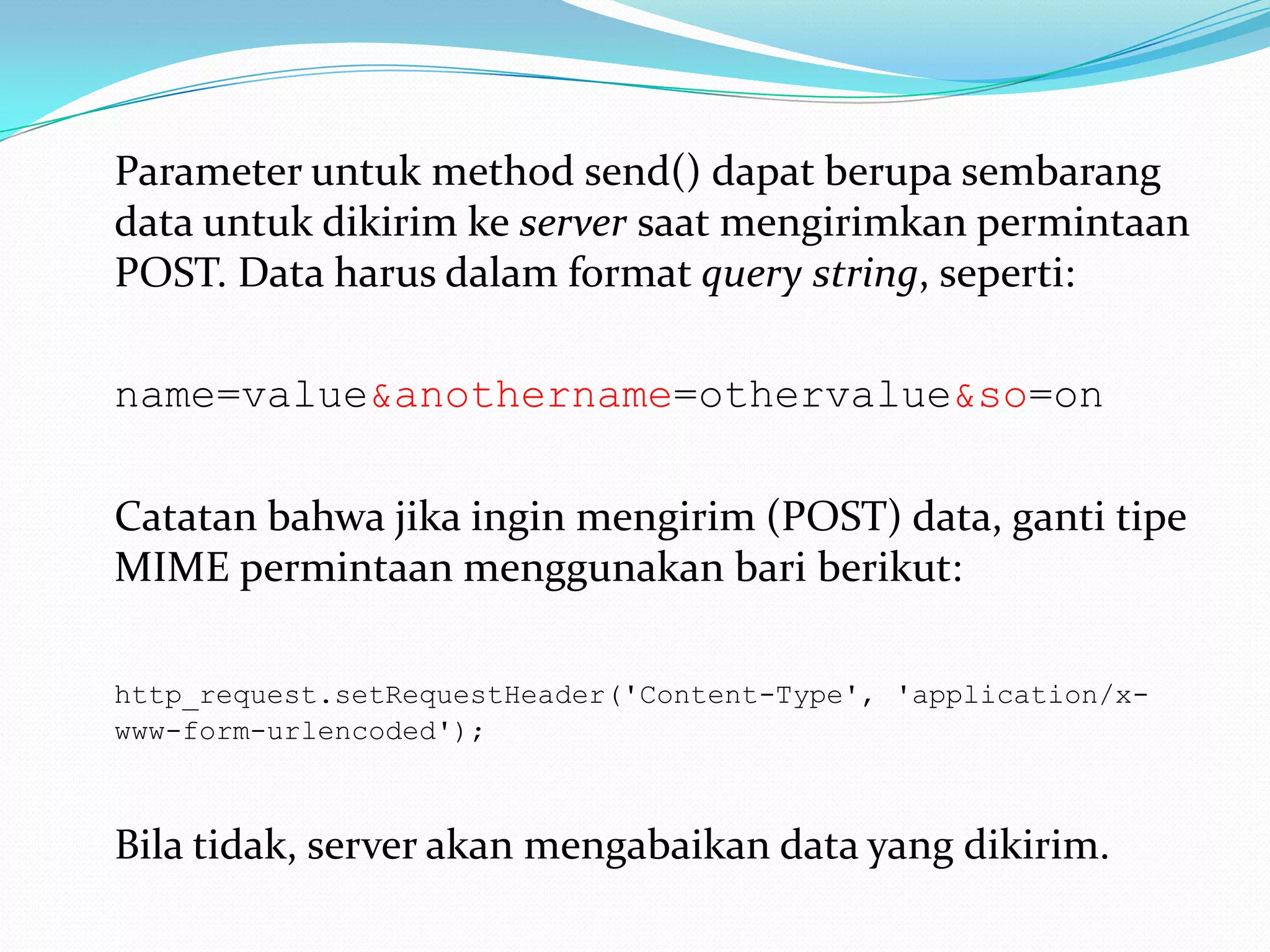 	Parameter untuk method send() dapat berupa sembarang data untuk dikirim ke server saat mengirimkan permintaan POST. Data harus dalam format query string, seperti: name=value&anothername=othervalue&so=on	Catatan bahwa jika ingin mengirim (POST) data, ganti tipe MIME permintaan menggunakan bari berikut: http_request.setRequestHeader('Content-Type', 'application/x-www-form-urlencoded'); 	Bila tidak, server akan mengabaikan data yang dikirim. 