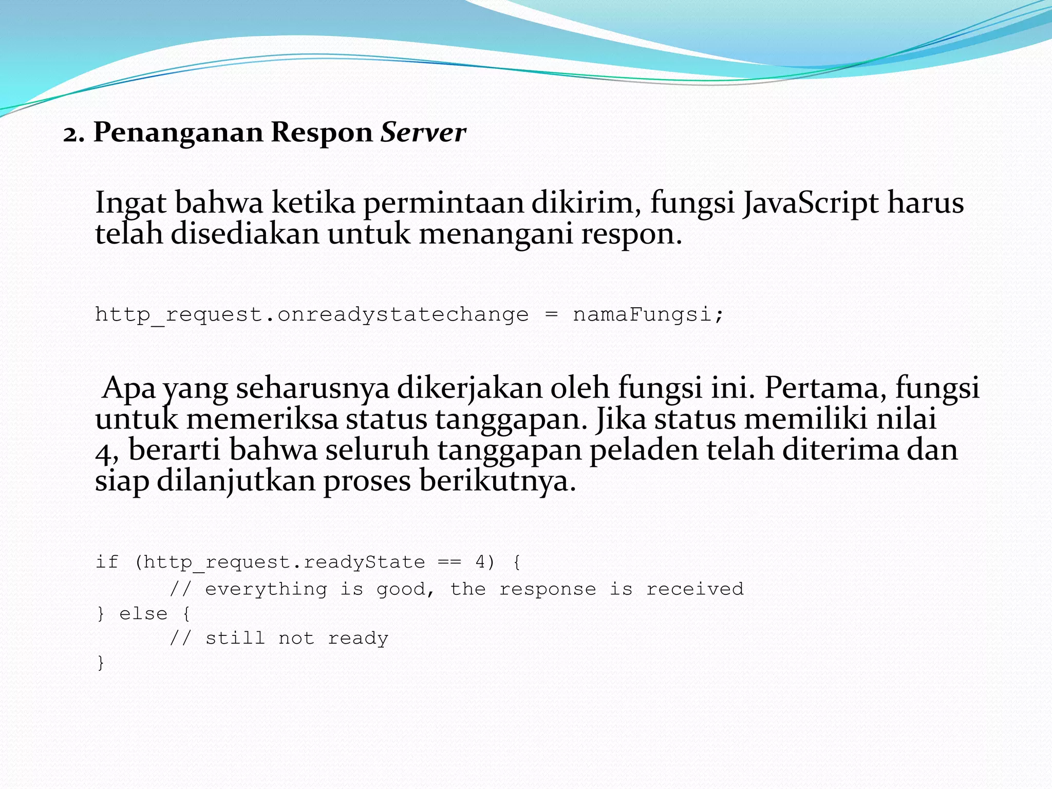 2. Penanganan Respon Server	Ingat bahwa ketika permintaan dikirim, fungsi JavaScript harus telah disediakan untuk menangani respon. http_request.onreadystatechange = namaFungsi;	 Apa yang seharusnya dikerjakan oleh fungsi ini. Pertama, fungsi untuk memeriksa status tanggapan. Jika status memiliki nilai 4, berarti bahwa seluruh tanggapan peladen telah diterima dan siap dilanjutkan proses berikutnya. if (http_request.readyState == 4) { 		// everything is good, the response is received 	} else { 		// still not ready	}