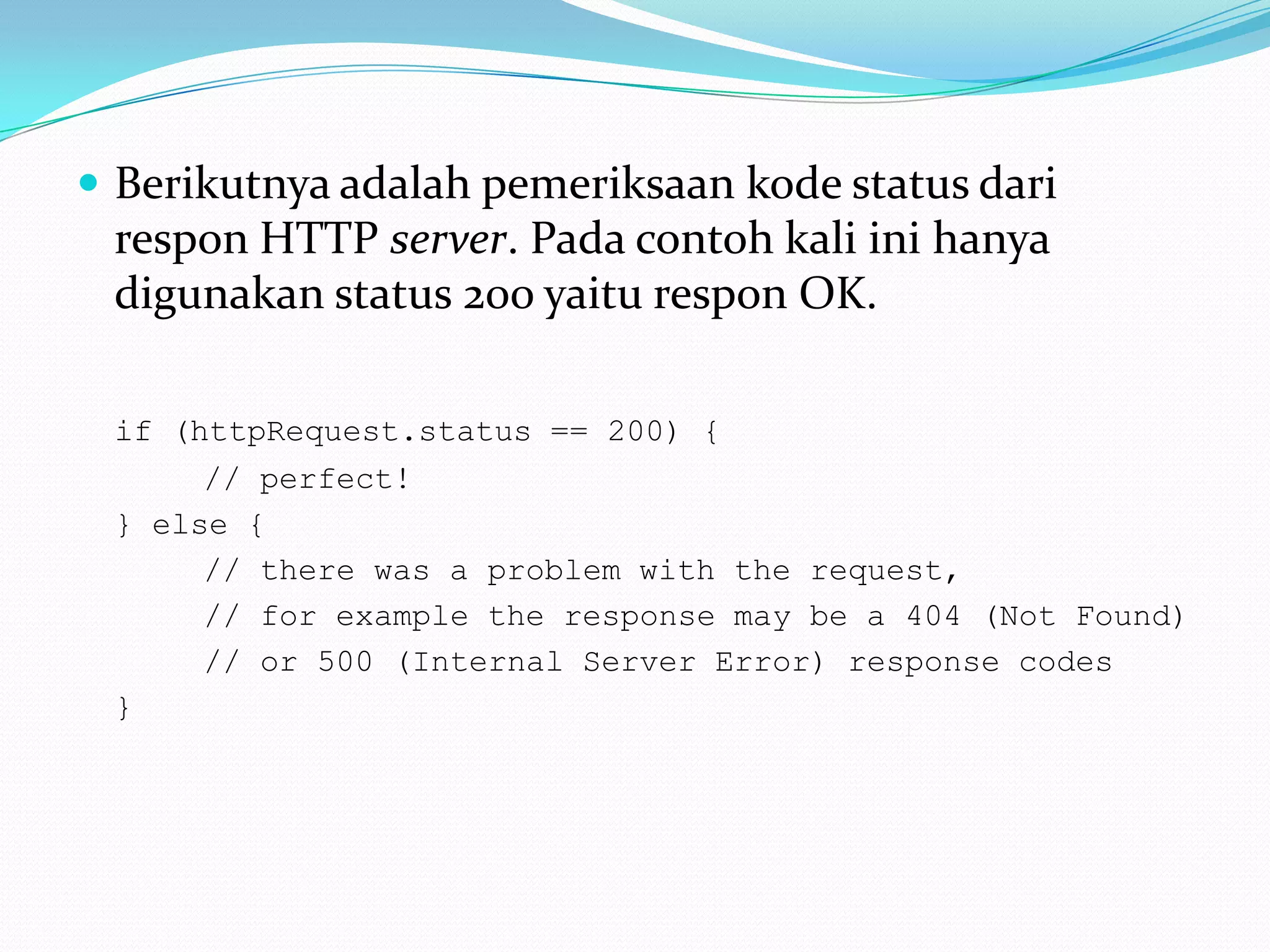 Berikutnya adalah pemeriksaan kode status dari respon HTTP server. Pada contoh kali ini hanya digunakan status 200 yaitu respon OK. if (httpRequest.status == 200) { 		// perfect! 	} else { 		// there was a problem with the request, 		// for example the response may be a 404 (Not Found) 		// or 500 (Internal Server Error) response codes 	}