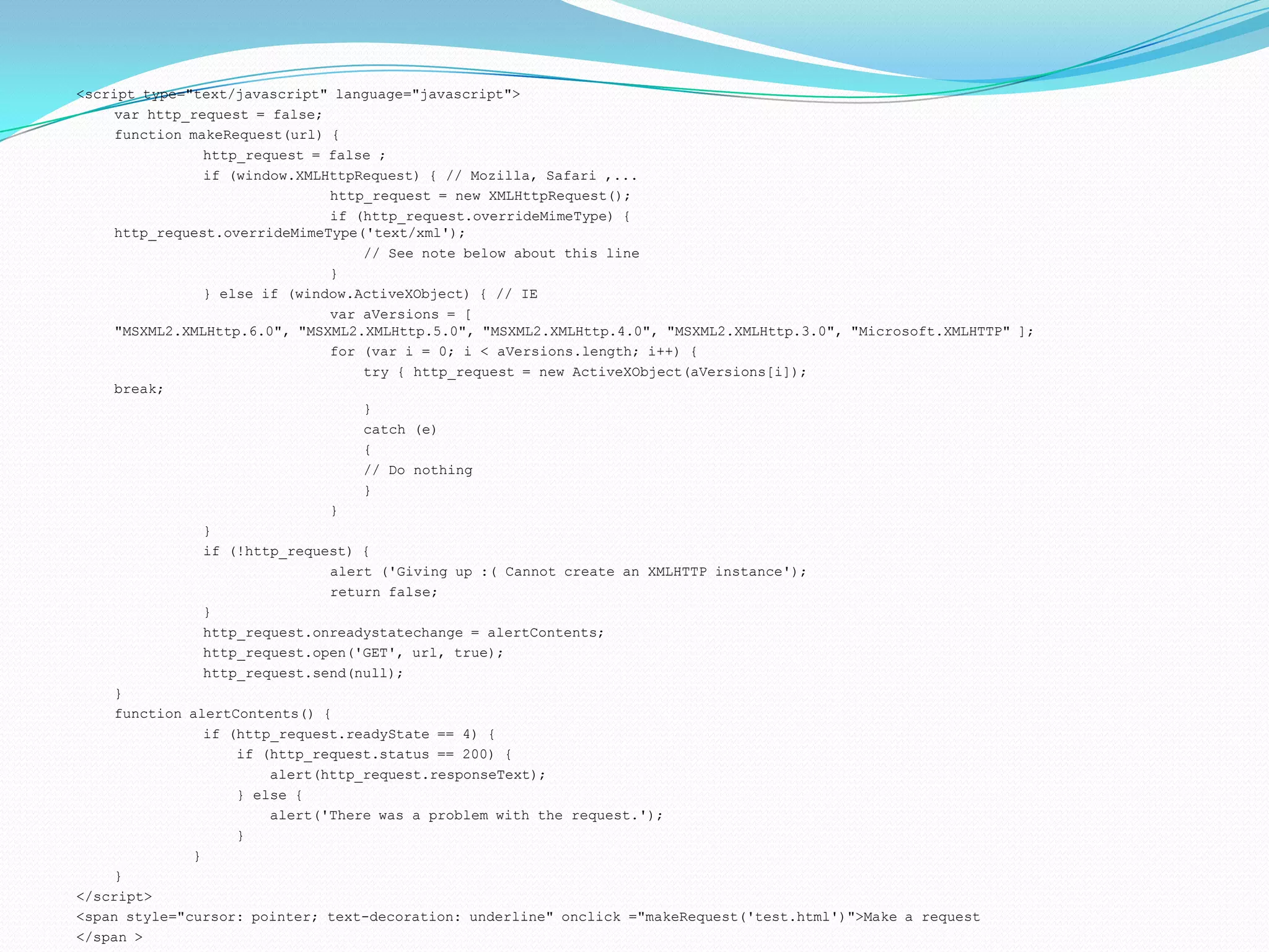 <script type="text/javascript" language="javascript"> var http_request = false; function makeRequest(url) { 	http_request = false ; 	if (window.XMLHttpRequest) { // Mozilla, Safari ,... 		http_request = new XMLHttpRequest(); 		if (http_request.overrideMimeType) { 				    http_request.overrideMimeType('text/xml'); 		    // See note below about this line 		} 	} else if (window.ActiveXObject) { // IE 	    	var aVersions = [ "MSXML2.XMLHttp.6.0", "MSXML2.XMLHttp.5.0", "MSXML2.XMLHttp.4.0", "MSXML2.XMLHttp.3.0", "Microsoft.XMLHTTP" ]; 	    	for (var i = 0; i < aVersions.length; i++) { 		    try { http_request = new ActiveXObject(aVersions[i]); 			        break; 		    } 		    catch (e) 		    { 		    // Do nothing 		    } 		} 	} 	if (!http_request) { 		alert ('Giving up :( Cannot create an XMLHTTP instance'); 		return false; 	} 	http_request.onreadystatechange = alertContents; 	http_request.open('GET', url, true); 	http_request.send(null); } 	function alertContents() { 	if (http_request.readyState == 4) { 	    if (http_request.status == 200) { 	        alert(http_request.responseText); 	    } else { 	        alert('There was a problem with the request.'); 	    }              } } </script> <span style="cursor: pointer; text-decoration: underline" onclick ="makeRequest('test.html')">Make a request </span > 