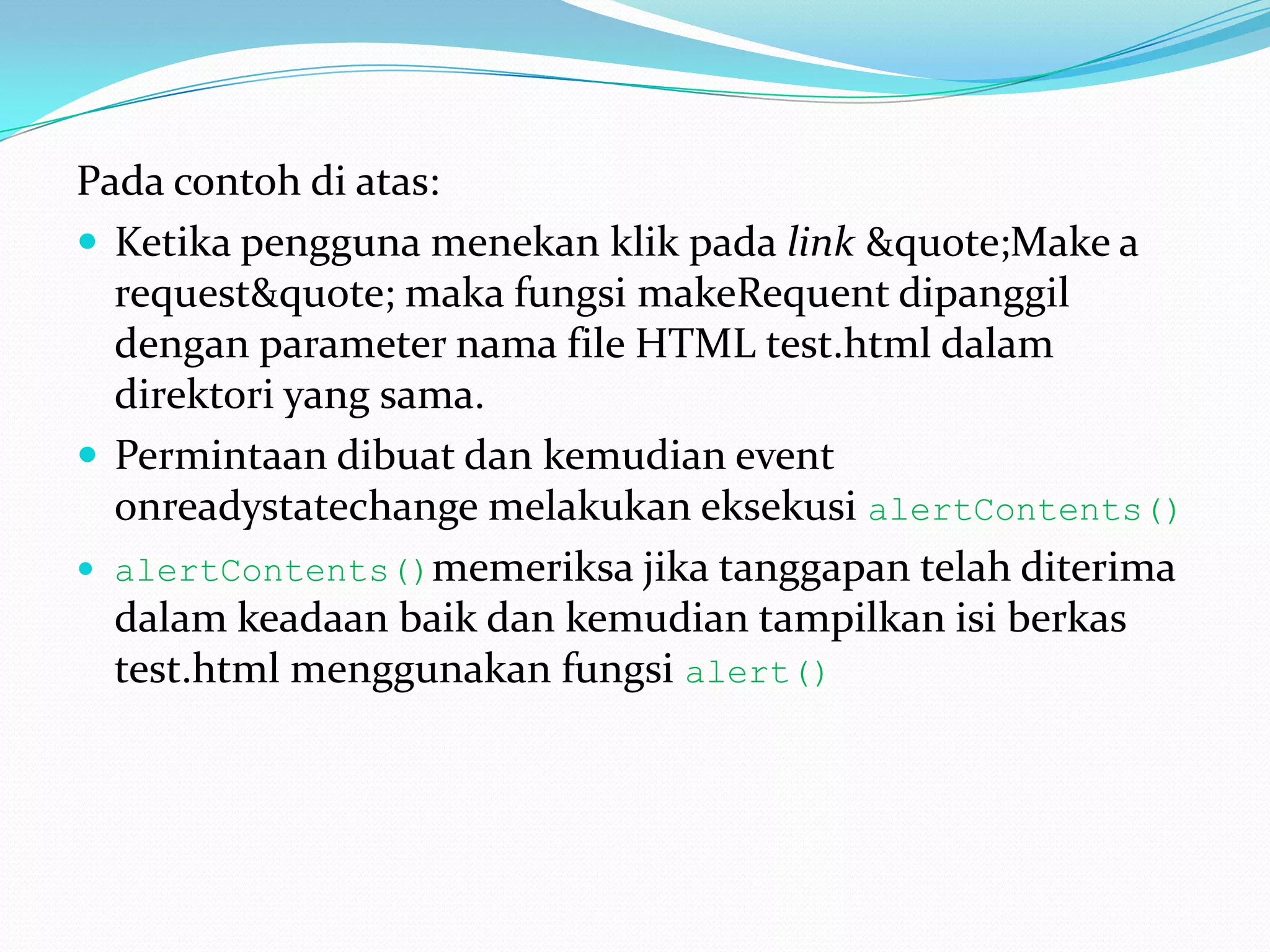 Pada contoh di atas: Ketika pengguna menekan klik pada link &quote;Make a request&quote; maka fungsi makeRequent dipanggil dengan parameter nama file HTML test.html dalam direktori yang sama. Permintaan dibuat dan kemudian event onreadystatechange melakukan eksekusi alertContents() alertContents()memeriksa jika tanggapan telah diterima dalam keadaan baik dan kemudian tampilkan isi berkas test.html menggunakan fungsi alert()