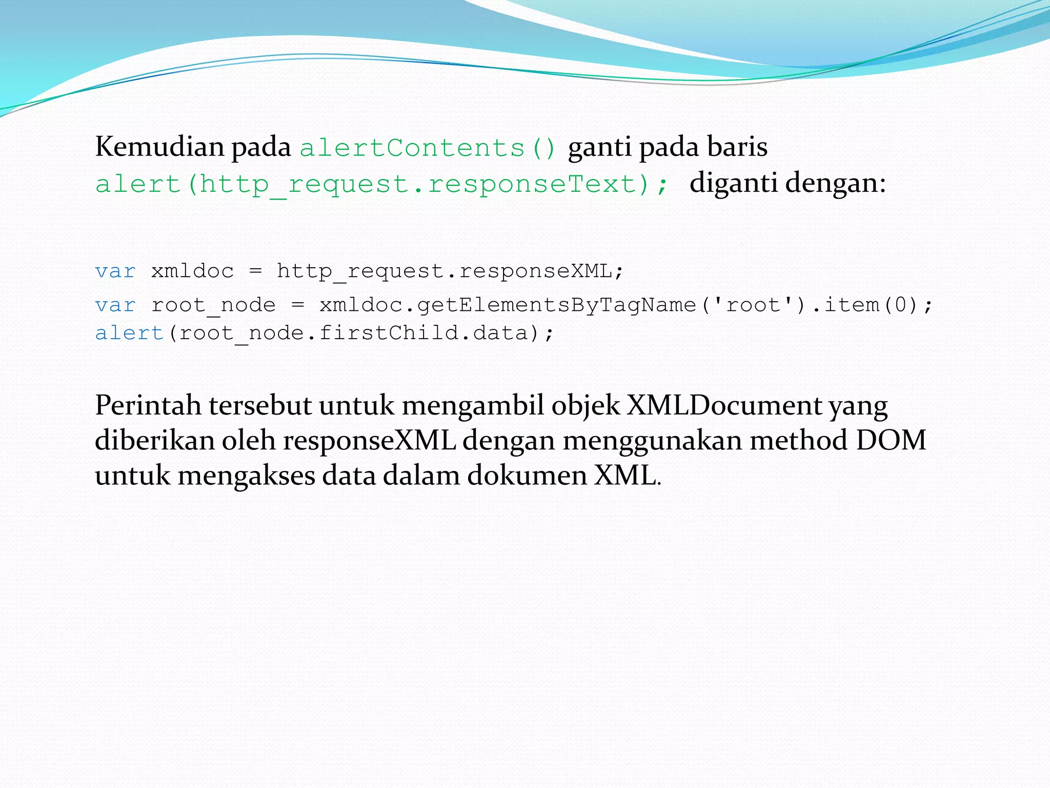 Kemudian pada alertContents()ganti pada baris alert(http_request.responseText);diganti dengan:var xmldoc = http_request.responseXML; varroot_node = xmldoc.getElementsByTagName('root').item(0); alert(root_node.firstChild.data);Perintah tersebut untuk mengambil objek XMLDocument yang diberikan oleh responseXML dengan menggunakan method DOM untuk mengakses data dalam dokumen XML. 