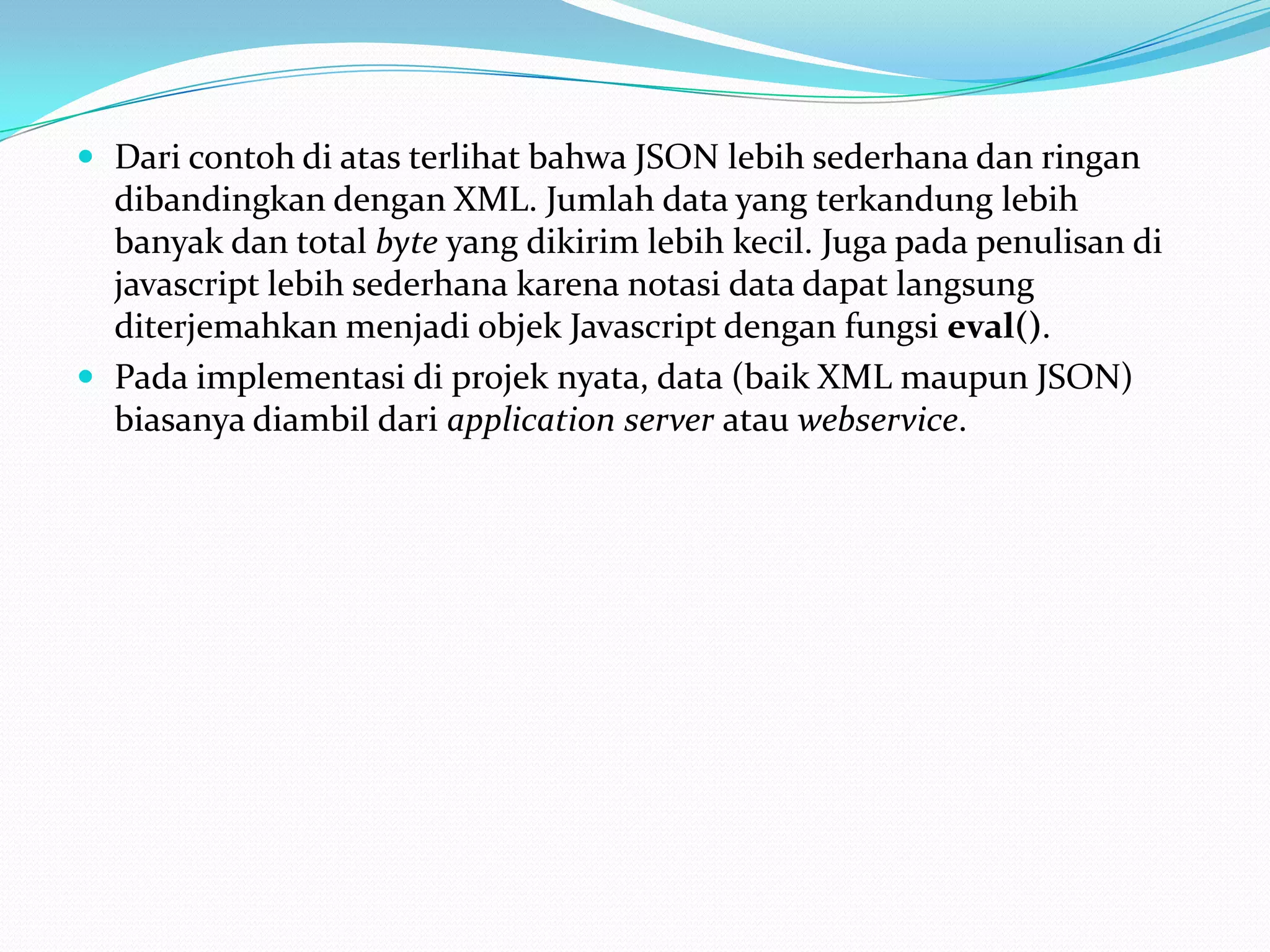 Dari contoh di atas terlihat bahwa JSON lebih sederhana dan ringan dibandingkan dengan XML. Jumlah data yang terkandung lebih banyak dan total byte yang dikirim lebih kecil. Juga pada penulisan di javascript lebih sederhana karena notasi data dapat langsung diterjemahkan menjadi objek Javascript dengan fungsi eval().Pada implementasi di projek nyata, data (baik XML maupun JSON) biasanya diambil dari application server atau webservice. 