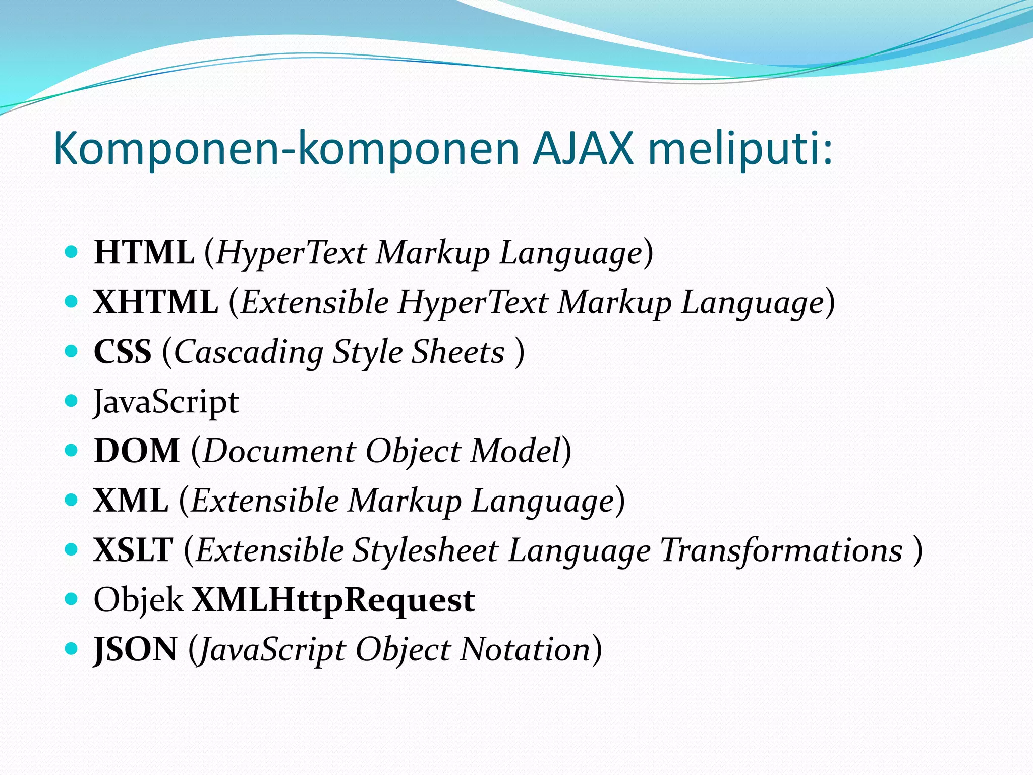 Komponen-komponen AJAX meliputi: HTML (HyperText Markup Language)XHTML (Extensible HyperText Markup Language)CSS (Cascading Style Sheets )JavaScriptDOM (Document Object Model)XML (Extensible Markup Language)XSLT (Extensible StylesheetLanguage Transformations )Objek XMLHttpRequestJSON (JavaScript Object Notation)
