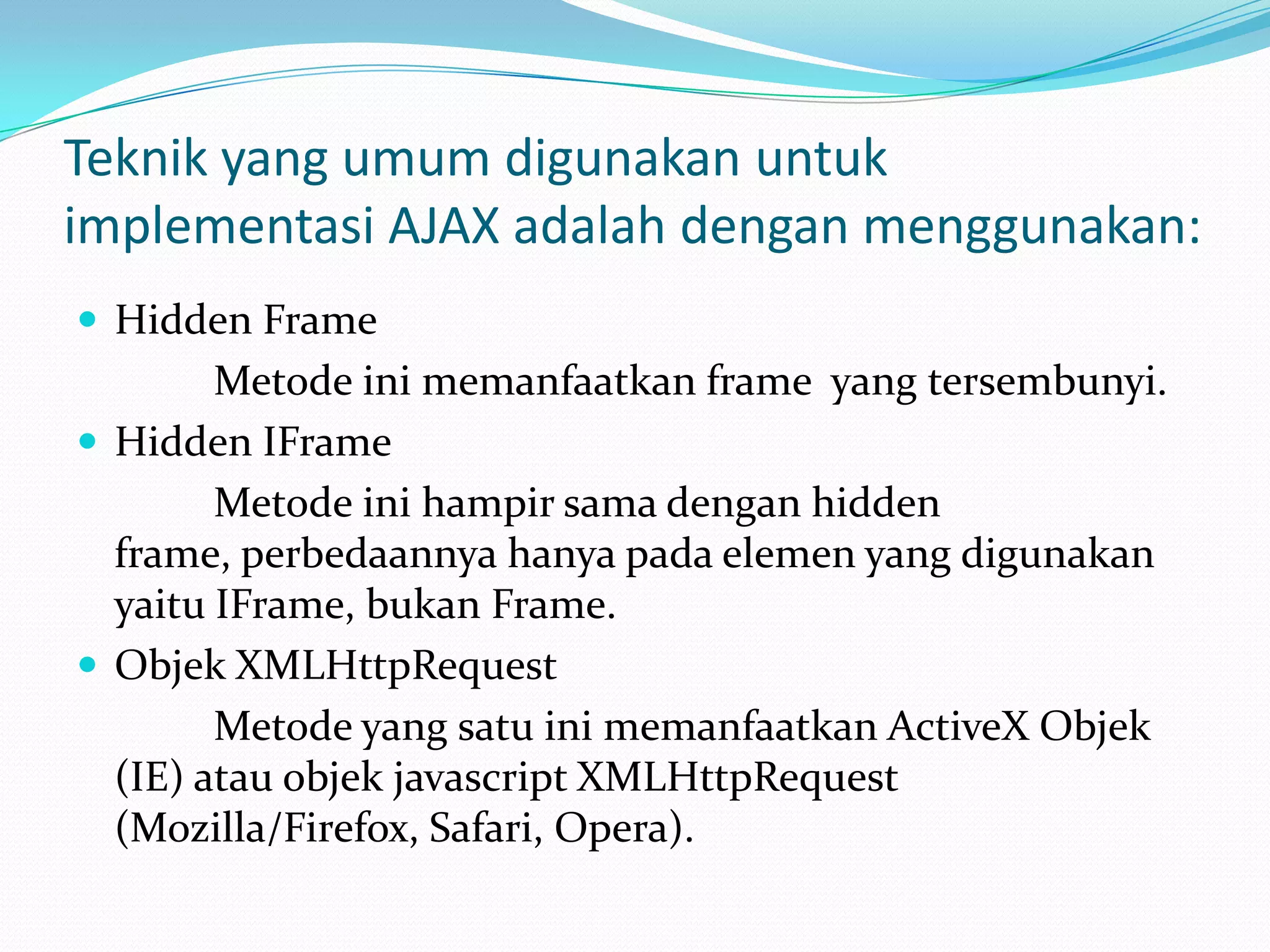 Teknik yang umum digunakan untuk implementasi AJAX adalah dengan menggunakan:Hidden Frame		 Metode ini memanfaatkan frame  yang tersembunyi. Hidden IFrame		 Metode ini hampir sama dengan hidden frame, perbedaannya hanya pada elemen yang digunakan yaitu IFrame, bukan Frame. Objek XMLHttpRequest		 Metode yang satu ini memanfaatkan ActiveX Objek (IE) atau objek javascript XMLHttpRequest (Mozilla/Firefox, Safari, Opera).