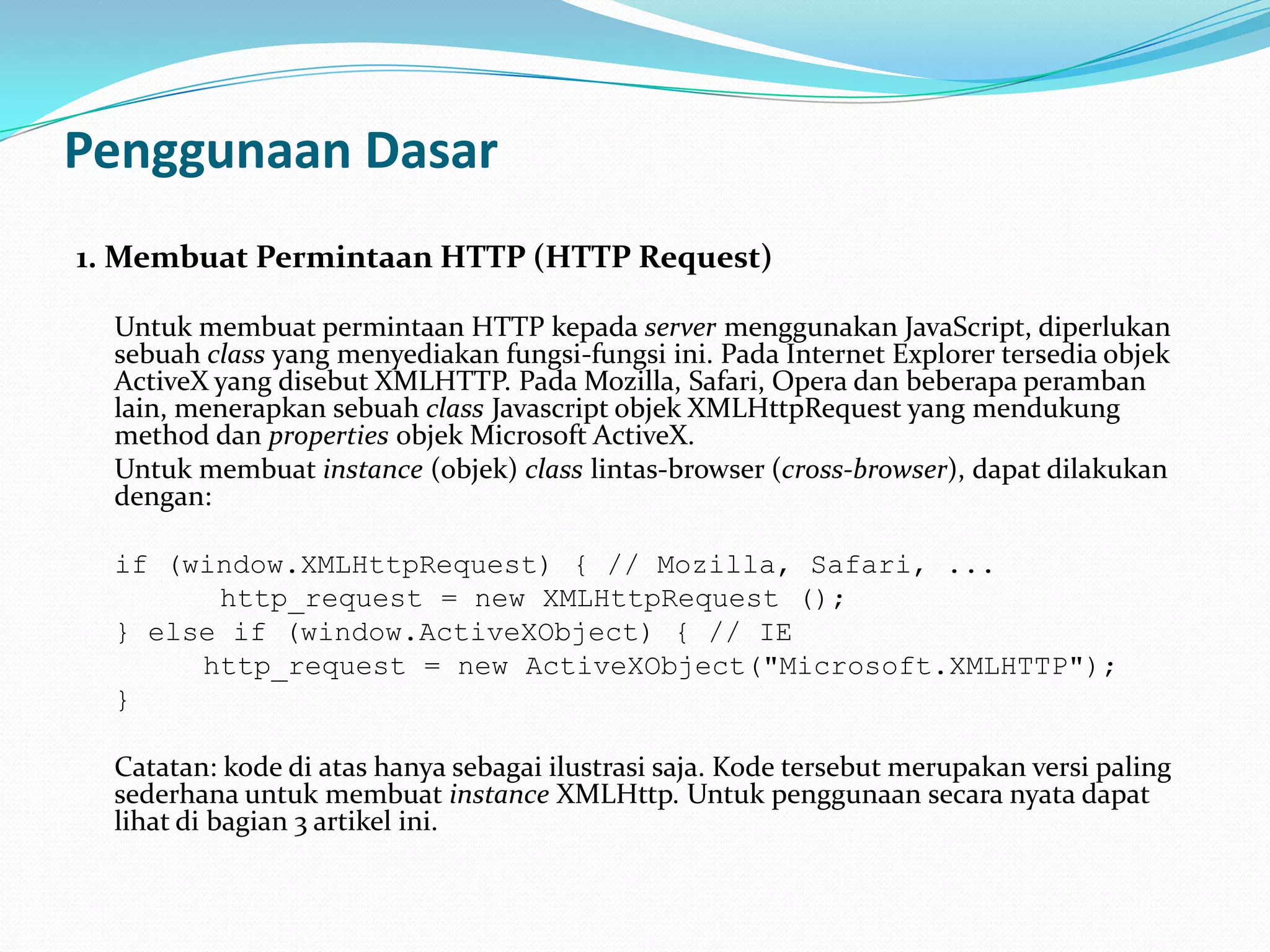 Penggunaan Dasar1. MembuatPermintaan HTTP (HTTP Request)	Untuk membuat permintaan HTTP kepada server menggunakan JavaScript, diperlukan sebuah class yang menyediakan fungsi-fungsi ini. Pada Internet Explorer tersedia objek ActiveX yang disebut XMLHTTP. Pada Mozilla, Safari, Opera dan beberapa peramban lain, menerapkan sebuah class Javascript objek XMLHttpRequest yang mendukung method dan properties objek Microsoft ActiveX. 	Untuk membuat instance (objek) class lintas-browser (cross-browser), dapat dilakukan dengan: if (window.XMLHttpRequest) { // Mozilla, Safari, ...		 http_request = new XMLHttpRequest (); 	} else if (window.ActiveXObject) { // IE 		http_request = new ActiveXObject("Microsoft.XMLHTTP");	}	Catatan: kode di atas hanya sebagai ilustrasi saja. Kode tersebut merupakan versi paling sederhana untuk membuat instance XMLHttp. Untuk penggunaan secara nyata dapat lihat di bagian 3 artikel ini. 