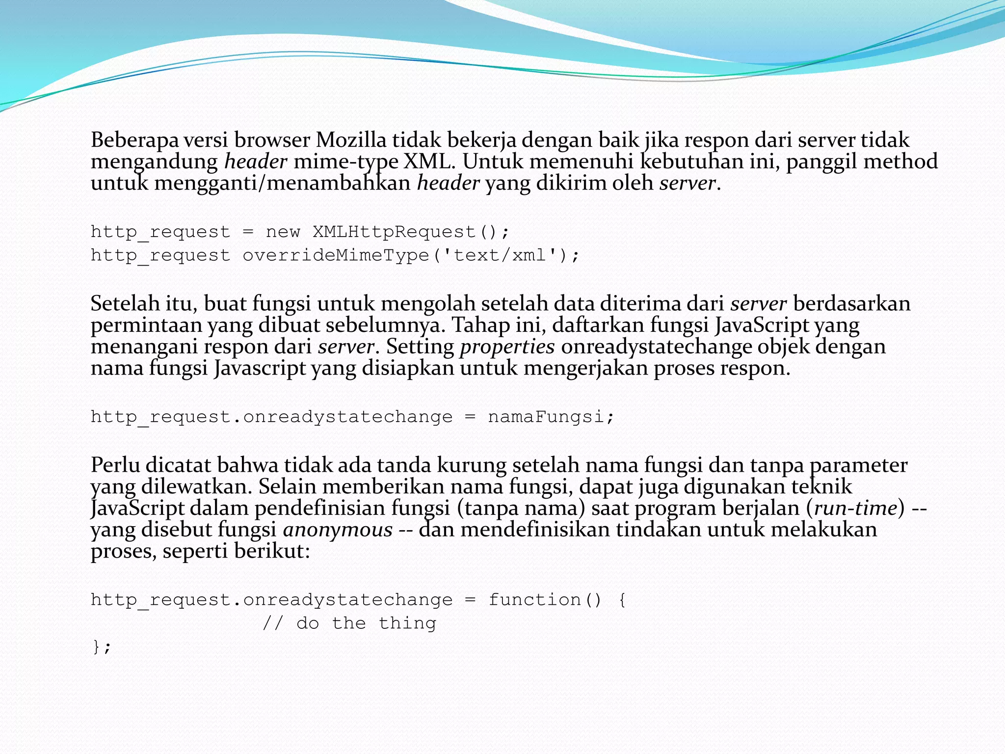 Beberapa versi browser Mozilla tidak bekerja dengan baik jika respon dari server tidak mengandung header mime-type XML. Untuk memenuhi kebutuhan ini, panggil method untuk mengganti/menambahkan header yang dikirim oleh server. 	http_request = new XMLHttpRequest(); 	http_request overrideMimeType('text/xml');Setelah itu, buat fungsi untuk mengolah setelah data diterima dari server berdasarkan permintaan yang dibuat sebelumnya. Tahap ini, daftarkan fungsi JavaScript yang menangani respon dari server. Setting properties onreadystatechange objek dengan nama fungsi Javascript yang disiapkan untuk mengerjakan proses respon. 	http_request.onreadystatechange = namaFungsi;Perlu dicatat bahwa tidak ada tanda kurung setelah nama fungsi dan tanpa parameter yang dilewatkan. Selain memberikan nama fungsi, dapat juga digunakan teknik JavaScript dalam pendefinisian fungsi (tanpa nama) saat program berjalan (run-time) -- yang disebut fungsi anonymous -- dan mendefinisikan tindakan untuk melakukan proses, seperti berikut: http_request.onreadystatechange = function() { // do the thing};