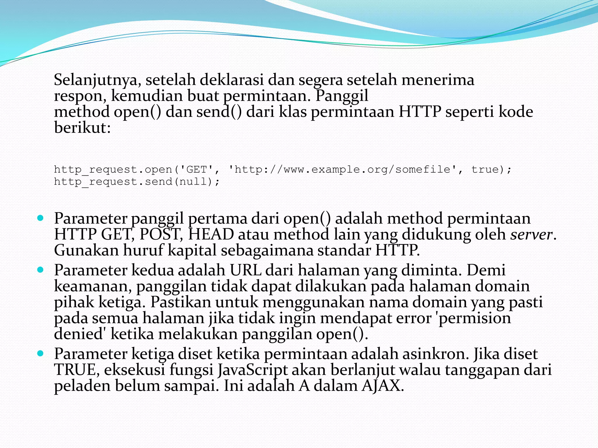 	Selanjutnya, setelah deklarasi dan segera setelah menerima respon, kemudian buat permintaan. Panggilmethod open() dan send() dari klas permintaan HTTP seperti kode berikut: http_request.open('GET', 'http://www.example.org/somefile', true); http_request.send(null);Parameter panggil pertama dari open() adalah method permintaan HTTP GET, POST, HEAD atau method lain yang didukung oleh server. Gunakan huruf kapital sebagaimana standar HTTP. Parameter kedua adalah URL dari halaman yang diminta. Demi keamanan, panggilan tidak dapat dilakukan pada halaman domain pihak ketiga. Pastikan untuk menggunakan nama domain yang pasti pada semua halaman jika tidak ingin mendapat error 'permision denied' ketika melakukan panggilan open(). Parameter ketiga diset ketika permintaan adalah asinkron. Jika diset TRUE, eksekusi fungsi JavaScript akan berlanjut walau tanggapan dari peladen belum sampai. Ini adalah A dalam AJAX. 