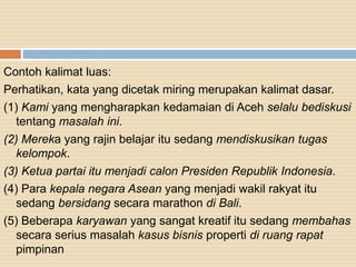 Contoh kalimat luas:
Perhatikan, kata yang dicetak miring merupakan kalimat dasar.
(1) Kami yang mengharapkan kedamaian di Aceh selalu bediskusi
tentang masalah ini.
(2) Mereka yang rajin belajar itu sedang mendiskusikan tugas
kelompok.
(3) Ketua partai itu menjadi calon Presiden Republik Indonesia.
(4) Para kepala negara Asean yang menjadi wakil rakyat itu
sedang bersidang secara marathon di Bali.
(5) Beberapa karyawan yang sangat kreatif itu sedang membahas
secara serius masalah kasus bisnis properti di ruang rapat
pimpinan
 
