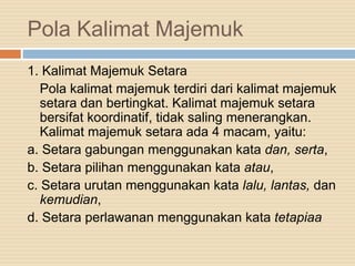 Pola Kalimat Majemuk
1. Kalimat Majemuk Setara
Pola kalimat majemuk terdiri dari kalimat majemuk
setara dan bertingkat. Kalimat majemuk setara
bersifat koordinatif, tidak saling menerangkan.
Kalimat majemuk setara ada 4 macam, yaitu:
a. Setara gabungan menggunakan kata dan, serta,
b. Setara pilihan menggunakan kata atau,
c. Setara urutan menggunakan kata lalu, lantas, dan
kemudian,
d. Setara perlawanan menggunakan kata tetapiaa
 