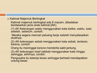 2. Kalimat Majemuk Bertingkat
Kalimat majemuk bertingkat ada 8 macam, dibedakan
berdasarkan jenis anak kalimat (AK).
(1) AK Keterangan waktu menggunakan kata ketika, waktu, saat,
setelah, sebelum, contoh:
Mereka segera mencari peluang kerja setelah menyelesaikan
studinya.
(2) AK keterangan sebab menggunakan kata sebab, lantaran,
karena, contoh:
Orang itu meninggal karena menderita sakit jantung.
(3) AK keterangan hasil (akibat) menggunakan kata hingga,
sehingga, akhirnya, contoh:
Pengusaha itu bekerja keras sehingga berhasil mendapatkan
untung besar.
 