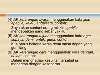 (4) AK keterangan syarat menggunakan kata jika,
apabila, kalau, andaikata, contoh:
Saya akan santuni orang miskin apabila
mendapatkan uang sebanyak itu.
(5) AK keterangan tujuan menggunakan kata agar,
supaya, demi, untuk, guna, contoh:
Kita harus bekerja keras demi masa depan yang
gemilang.
(6) AK keterangan cara menggunakan kata dengan,
dalam, contoh:
Dalam menghadapi kesulitan tersebut ia
menerima dengan kesabaran.
 