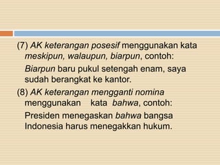 (7) AK keterangan posesif menggunakan kata
meskipun, walaupun, biarpun, contoh:
Biarpun baru pukul setengah enam, saya
sudah berangkat ke kantor.
(8) AK keterangan mengganti nomina
menggunakan kata bahwa, contoh:
Presiden menegaskan bahwa bangsa
Indonesia harus menegakkan hukum.
 