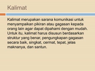 Kalimat
Kalimat merupakan sarana komunikasi untuk
menyampaikan pikiran atau gagasan kepada
orang lain agar dapat dipahami dengan mudah.
Untuk itu, kalimat harus disusun berdasarkan
struktur yang benar, pengungkapan gagasan
secara baik, singkat, cermat, tepat, jelas
maknanya, dan santun.
 