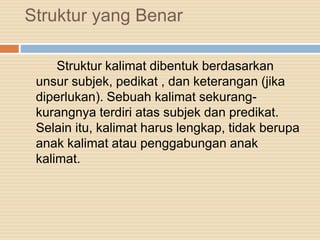 Struktur yang Benar
Struktur kalimat dibentuk berdasarkan
unsur subjek, pedikat , dan keterangan (jika
diperlukan). Sebuah kalimat sekurang-
kurangnya terdiri atas subjek dan predikat.
Selain itu, kalimat harus lengkap, tidak berupa
anak kalimat atau penggabungan anak
kalimat.
 
