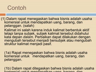 Contoh
(1) Dalam rapat menegaskan bahwa bisnis adalah usaha
komersial untuk mendapatkan uang, barang, dan
pelanggan. (salah)
Kalimat ini salah karena induk kalimat berbentuk aktif
tetapi tanpa subjek, subjek kalimat tersebut didahului
kata depan dalam. Perbaikan dapat dilakukan dengan
mengubah tersebut menjadi bersubjek atau mengubah
struktur kalimat menjadi pasif.
(1a) Rapat menegaskan bahwa bisnis adalah usaha
komersial untuk mendapatkan uang, barang, dan
pelanggan.
(1b) Dalam rapat ditegaskan bahwa bisnis adalah usaha
 