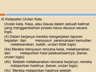 4) Ketepatan Urutan Kata
Urutan kata, frasa, atau klausa dalam sebuah kalimat
yang menggambarkan proses harus disusun secara
logis.
(4) Dalam kerjanya mereka mengerjakan laporan
kegiatan dan menyusun perencanaan kemudian
melaksanakan. (salah, urutan tidak logis)
(4a) Mereka menyusun rencana kerja, melaksanakan,
dan melaporkan hasil pelaksanaannya. (benar,
urutan logis)
(4b) Setelah melaksanakan rencana kerjanya, mereka
melaporkan hasilnya. (benar, urutan logis)
(4c) Mereka melaporkan hasilnya setelah
 