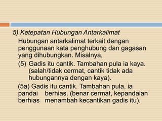 5) Ketepatan Hubungan Antarkalimat
Hubungan antarkalimat terkait dengan
penggunaan kata penghubung dan gagasan
yang dihubungkan. Misalnya,
(5) Gadis itu cantik. Tambahan pula ia kaya.
(salah/tidak cermat, cantik tidak ada
hubungannya dengan kaya).
(5a) Gadis itu cantik. Tambahan pula, ia
pandai berhias. (benar cermat, kepandaian
berhias menambah kecantikan gadis itu).
 
