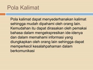 Pola Kalimat
Pola kalimat dapat menyederhanakan kalimat
sehingga mudah dipahami oleh orang lain.
Kemudahan itu dapat dirasakan oleh pemakai
bahasa dalam mengekspresikan ide-idenya
dan dalam memahami informasi yang
diungkapkan oleh orang lain sehingga dapat
memperkecil kesalahpahaman dalam
berkomunikasi
 