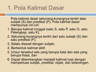 1. Pola Kalimat Dasar
Pola kalimat dasar sekurang-kurangnya terdiri atas
subjek (S) dan predikat (P). Pola kalimat dasar
mempunyai ciri-ciri:
1. Berupa kalimat tunggal (satu S, satu P, satu O, satu
Pelengkap, satu K),
2. Sekurang-kurangnya terdiri dari satu subejk (S) dan
satu predikat (P),
3. Selalu diawali dengan subjek,
4. Berbentuk kalimat aktif,
5. Unsur tersebut ada yang berupa kata dan ada yang
berupa frasa, dan
6. Dapat dikembangkan menjadi kalimat luas dengan
memperluas subjek, predikat, objek, dan keterangan.
 